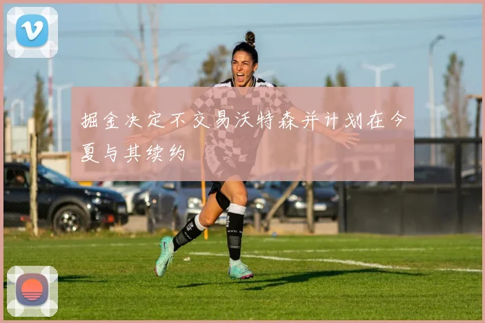 掘金决定不交易沃特森并计划在今夏与其续约