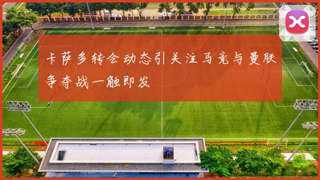 卡萨多转会动态引关注马竞与曼联争夺战一触即发