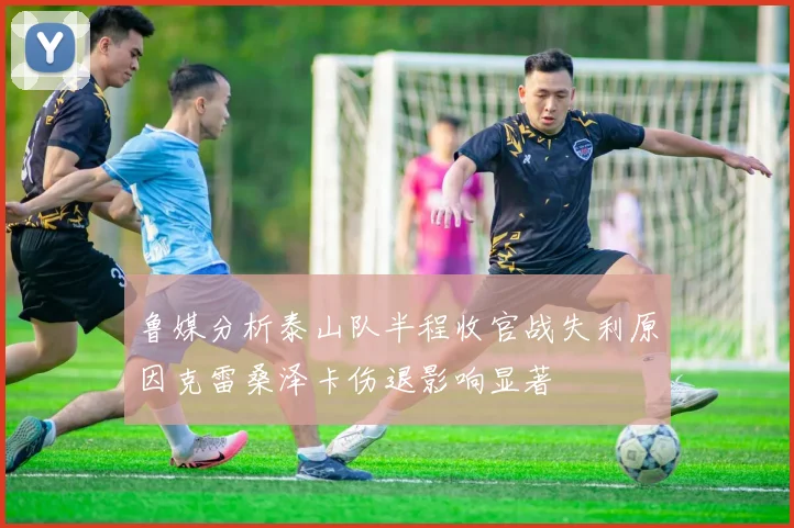 鲁媒分析泰山队半程收官战失利原因克雷桑泽卡伤退影响显著