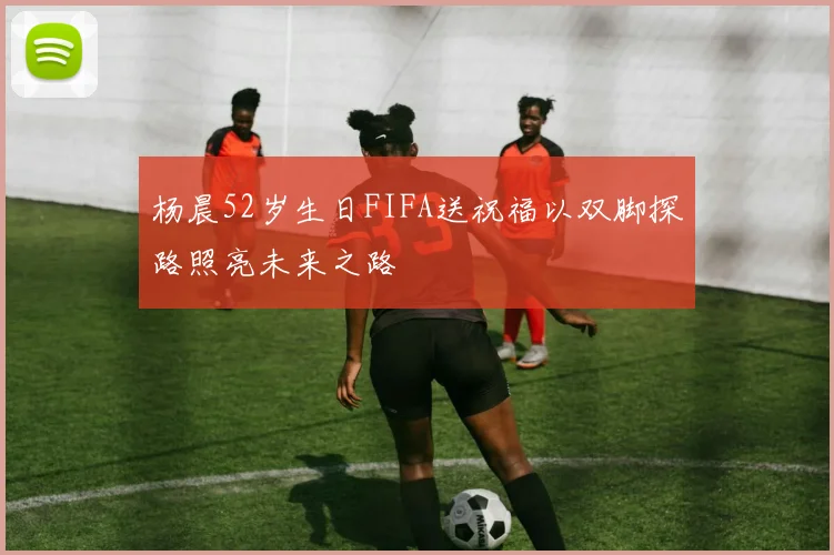 杨晨52岁生日FIFA送祝福以双脚探路照亮未来之路