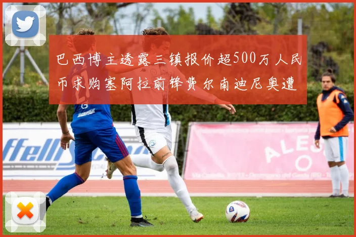 巴西博主透露三镇报价超500万人民币求购塞阿拉前锋费尔南迪尼奥遭拒绝