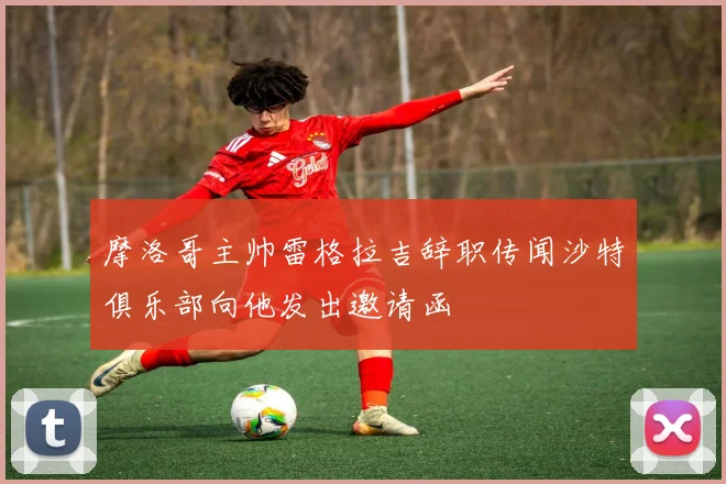 摩洛哥主帅雷格拉吉辞职传闻沙特俱乐部向他发出邀请函