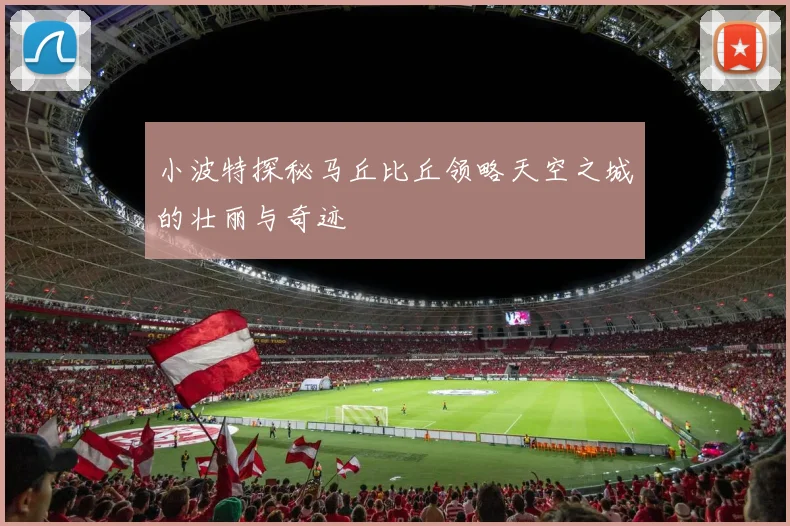 小波特探秘马丘比丘领略天空之城的壮丽与奇迹