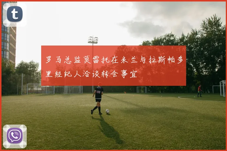 罗马总监莫雷托在米兰与拉斯帕多里经纪人洽谈转会事宜