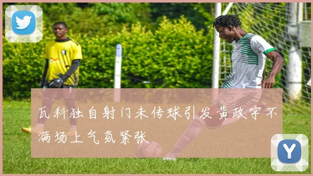 瓦科独自射门未传球引发黄政宇不满场上气氛紧张