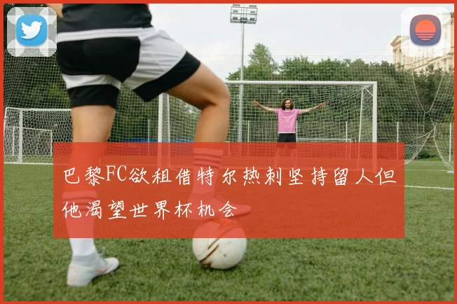 巴黎FC欲租借特尔热刺坚持留人但他渴望世界杯机会