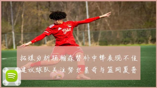拓媒分析杨瀚森替补中锋表现不佳建议球队关注努尔基奇与篮网夏普