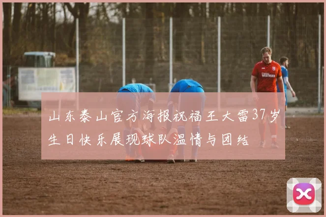 山东泰山官方海报祝福王大雷37岁生日快乐展现球队温情与团结