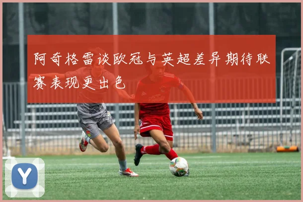阿奇格雷谈欧冠与英超差异期待联赛表现更出色