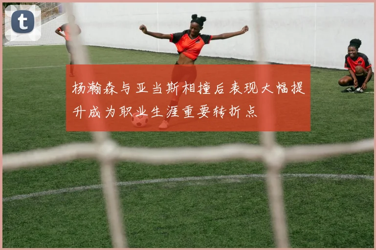 杨瀚森与亚当斯相撞后表现大幅提升成为职业生涯重要转折点