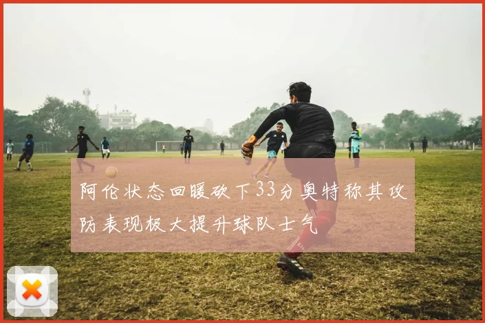 阿伦状态回暖砍下33分奥特称其攻防表现极大提升球队士气