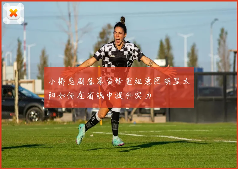 小桥皂剧落幕黄蜂重组意图明显太阳如何在省钱中提升实力