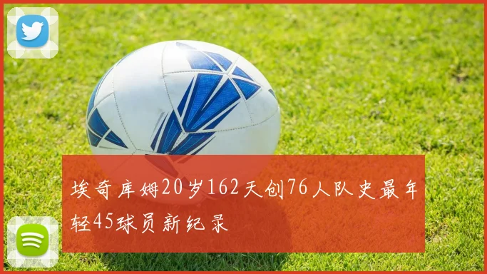 埃奇库姆20岁162天创76人队史最年轻45球员新纪录