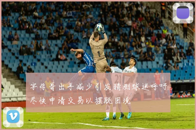 字母哥出手减少引发猜测球迷呼吁尽快申请交易以摆脱困境