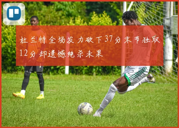 杜兰特全场发力砍下37分末节独取12分却遗憾绝杀未果