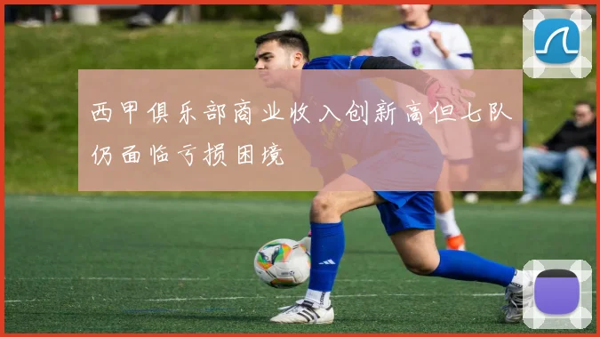 西甲俱乐部商业收入创新高但七队仍面临亏损困境