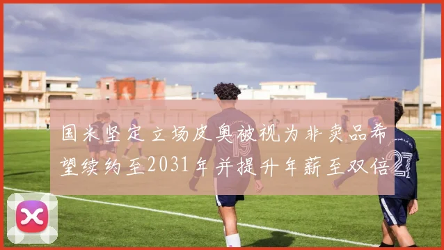 国米坚定立场皮奥被视为非卖品希望续约至2031年并提升年薪至双倍水平