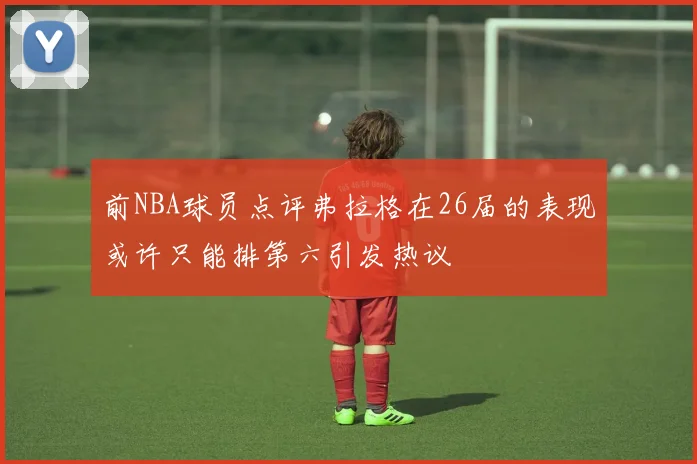 前NBA球员点评弗拉格在26届的表现或许只能排第六引发热议